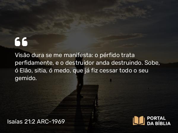 Isaías 21:2 ARC-1969 - Visão dura se me manifesta: o pérfido trata perfidamente, e o destruidor anda destruindo. Sobe, ó Elão, sitia, ó medo, que já fiz cessar todo o seu gemido.