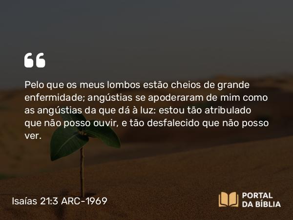 Isaías 21:3 ARC-1969 - Pelo que os meus lombos estão cheios de grande enfermidade; angústias se apoderaram de mim como as angústias da que dá à luz: estou tão atribulado que não posso ouvir, e tão desfalecido que não posso ver.