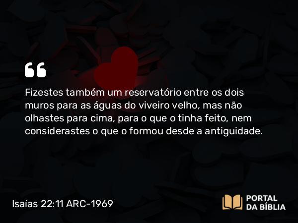 Isaías 22:11 ARC-1969 - Fizestes também um reservatório entre os dois muros para as águas do viveiro velho, mas não olhastes para cima, para o que o tinha feito, nem considerastes o que o formou desde a antiguidade.