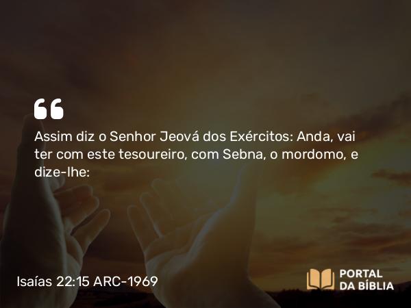 Isaías 22:15 ARC-1969 - Assim diz o Senhor Jeová dos Exércitos: Anda, vai ter com este tesoureiro, com Sebna, o mordomo, e dize-lhe: