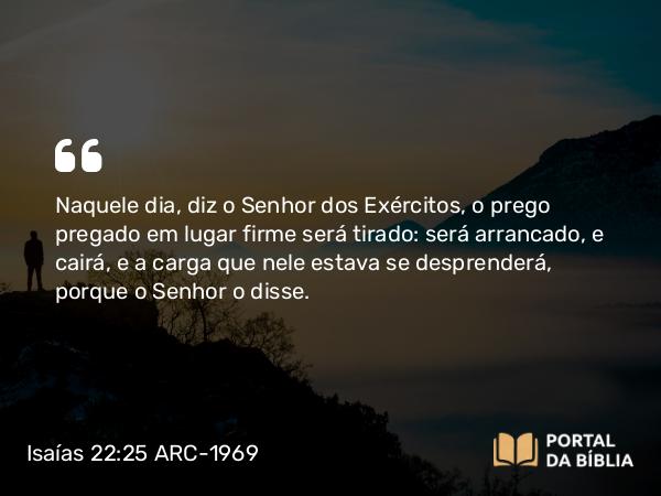 Isaías 22:25 ARC-1969 - Naquele dia, diz o Senhor dos Exércitos, o prego pregado em lugar firme será tirado: será arrancado, e cairá, e a carga que nele estava se desprenderá, porque o Senhor o disse.