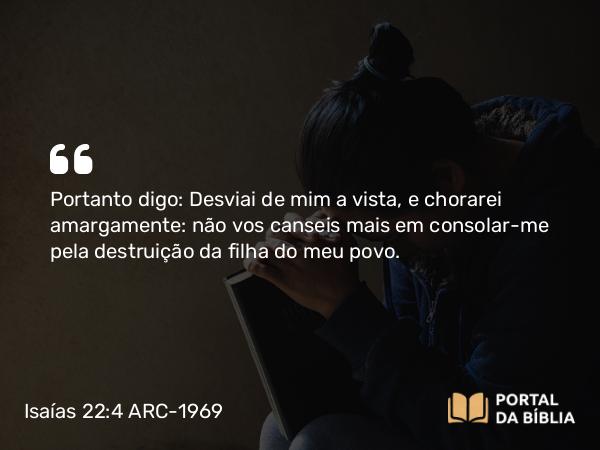 Isaías 22:4 ARC-1969 - Portanto digo: Desviai de mim a vista, e chorarei amargamente: não vos canseis mais em consolar-me pela destruição da filha do meu povo.