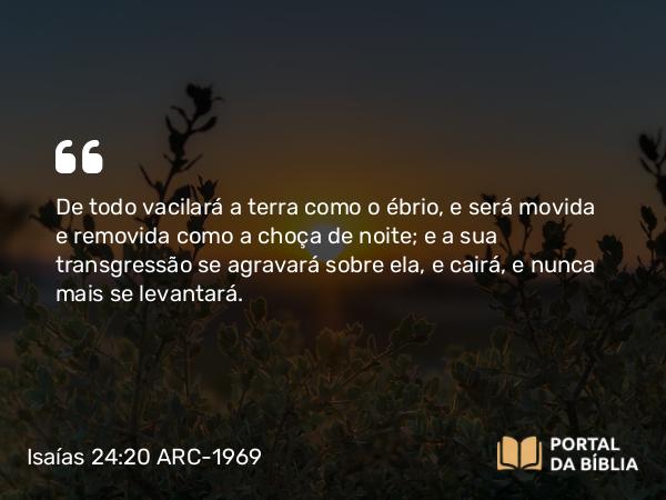 Isaías 24:20 ARC-1969 - De todo vacilará a terra como o ébrio, e será movida e removida como a choça de noite; e a sua transgressão se agravará sobre ela, e cairá, e nunca mais se levantará.