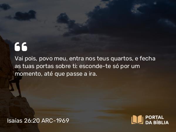 Isaías 26:20 ARC-1969 - Vai pois, povo meu, entra nos teus quartos, e fecha as tuas portas sobre ti: esconde-te só por um momento, até que passe a ira.