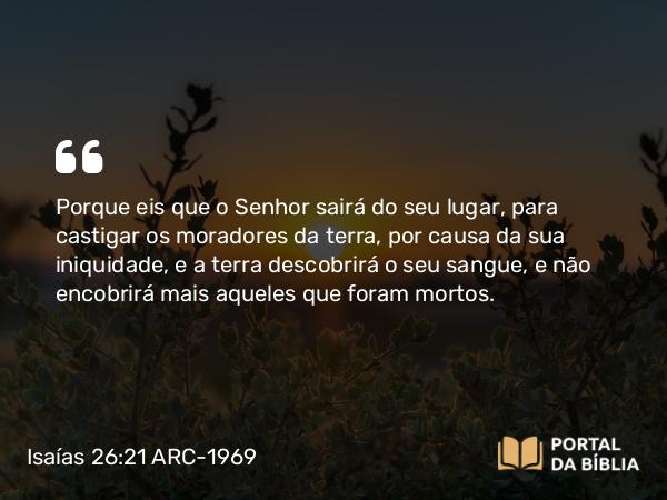 Isaías 26:21 ARC-1969 - Porque eis que o Senhor sairá do seu lugar, para castigar os moradores da terra, por causa da sua iniquidade, e a terra descobrirá o seu sangue, e não encobrirá mais aqueles que foram mortos.