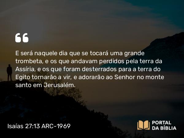 Isaías 27:13 ARC-1969 - E será naquele dia que se tocará uma grande trombeta, e os que andavam perdidos pela terra da Assíria, e os que foram desterrados para a terra do Egito tornarão a vir, e adorarão ao Senhor no monte santo em Jerusalém.