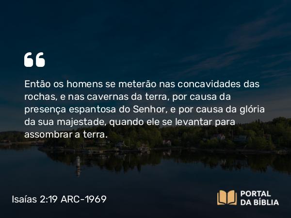 Isaías 2:19 ARC-1969 - Então os homens se meterão nas concavidades das rochas, e nas cavernas da terra, por causa da presença espantosa do Senhor, e por causa da glória da sua majestade, quando ele se levantar para assombrar a terra.