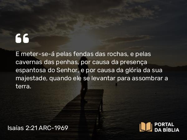 Isaías 2:21 ARC-1969 - E meter-se-á pelas fendas das rochas, e pelas cavernas das penhas, por causa da presença espantosa do Senhor, e por causa da glória da sua majestade, quando ele se levantar para assombrar a terra.