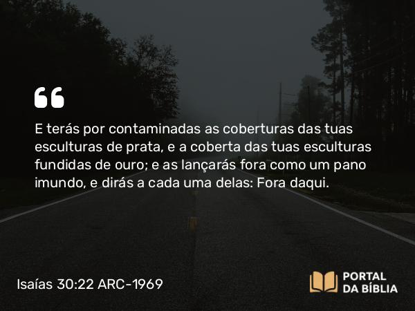 Isaías 30:22 ARC-1969 - E terás por contaminadas as coberturas das tuas esculturas de prata, e a coberta das tuas esculturas fundidas de ouro; e as lançarás fora como um pano imundo, e dirás a cada uma delas: Fora daqui.