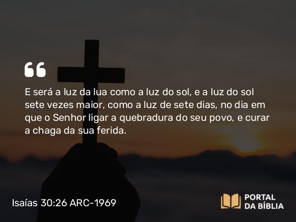 Isaías 30:26 ARC-1969 - E será a luz da lua como a luz do sol, e a luz do sol sete vezes maior, como a luz de sete dias, no dia em que o Senhor ligar a quebradura do seu povo, e curar a chaga da sua ferida.