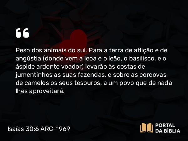 Isaías 30:6-7 ARC-1969 - Peso dos animais do sul. Para a terra de aflição e de angústia (donde vem a leoa e o leão, o basilisco, e o áspide ardente voador) levarão às costas de jumentinhos as suas fazendas, e sobre as corcovas de camelos os seus tesouros, a um povo que de nada lhes aproveitará.