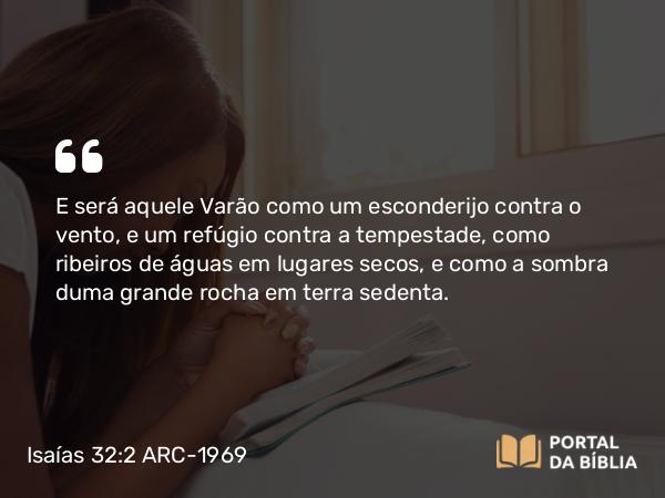 Isaías 32:2 ARC-1969 - E será aquele Varão como um esconderijo contra o vento, e um refúgio contra a tempestade, como ribeiros de águas em lugares secos, e como a sombra duma grande rocha em terra sedenta.