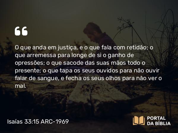 Isaías 33:15-16 ARC-1969 - O que anda em justiça, e o que fala com retidão; o que arremessa para longe de si o ganho de opressões; o que sacode das suas mãos todo o presente; o que tapa os seus ouvidos para não ouvir falar de sangue, e fecha os seus olhos para não ver o mal.