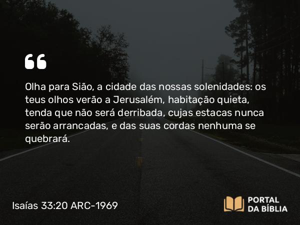 Isaías 33:20 ARC-1969 - Olha para Sião, a cidade das nossas solenidades: os teus olhos verão a Jerusalém, habitação quieta, tenda que não será derribada, cujas estacas nunca serão arrancadas, e das suas cordas nenhuma se quebrará.