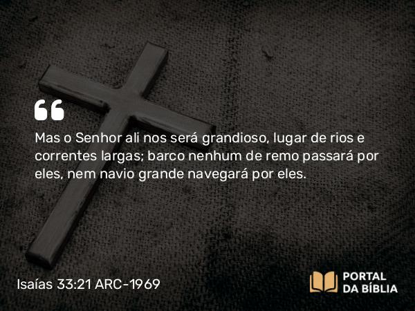 Isaías 33:21 ARC-1969 - Mas o Senhor ali nos será grandioso, lugar de rios e correntes largas; barco nenhum de remo passará por eles, nem navio grande navegará por eles.