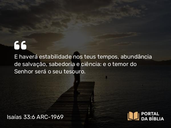 Isaías 33:6 ARC-1969 - E haverá estabilidade nos teus tempos, abundância de salvação, sabedoria e ciência: e o temor do Senhor será o seu tesouro.