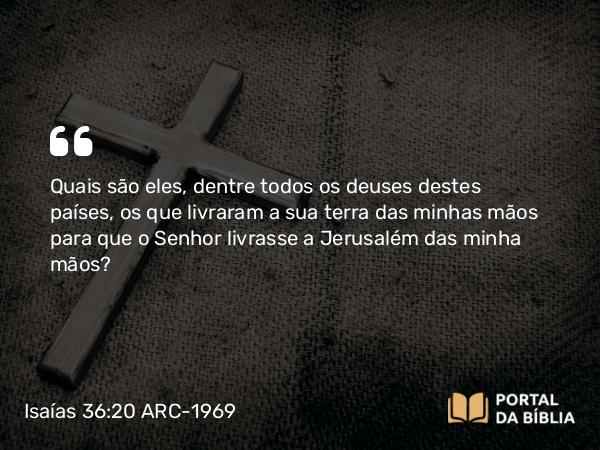 Isaías 36:20 ARC-1969 - Quais são eles, dentre todos os deuses destes países, os que livraram a sua terra das minhas mãos para que o Senhor livrasse a Jerusalém das minha mãos?