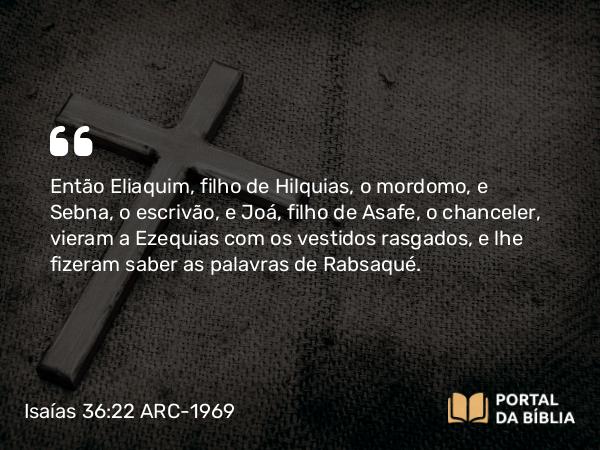 Isaías 36:22 ARC-1969 - Então Eliaquim, filho de Hilquias, o mordomo, e Sebna, o escrivão, e Joá, filho de Asafe, o chanceler, vieram a Ezequias com os vestidos rasgados, e lhe fizeram saber as palavras de Rabsaqué.