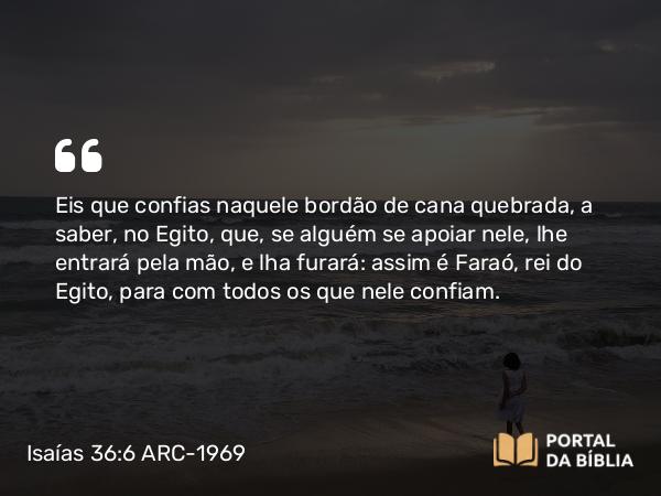 Isaías 36:6 ARC-1969 - Eis que confias naquele bordão de cana quebrada, a saber, no Egito, que, se alguém se apoiar nele, lhe entrará pela mão, e lha furará: assim é Faraó, rei do Egito, para com todos os que nele confiam.