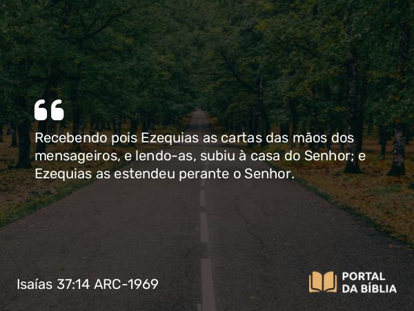 Isaías 37:14-20 ARC-1969 - Recebendo pois Ezequias as cartas das mãos dos mensageiros, e lendo-as, subiu à casa do Senhor; e Ezequias as estendeu perante o Senhor.