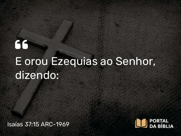 Isaías 37:15 ARC-1969 - E orou Ezequias ao Senhor, dizendo: