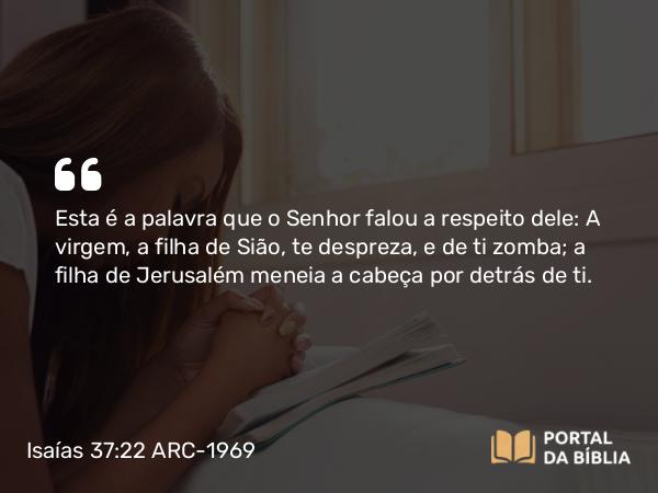 Isaías 37:22 ARC-1969 - Esta é a palavra que o Senhor falou a respeito dele: A virgem, a filha de Sião, te despreza, e de ti zomba; a filha de Jerusalém meneia a cabeça por detrás de ti.