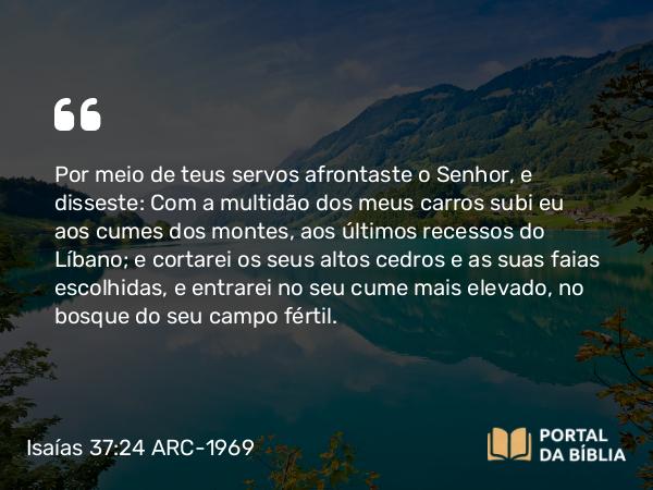 Isaías 37:24 ARC-1969 - Por meio de teus servos afrontaste o Senhor, e disseste: Com a multidão dos meus carros subi eu aos cumes dos montes, aos últimos recessos do Líbano; e cortarei os seus altos cedros e as suas faias escolhidas, e entrarei no seu cume mais elevado, no bosque do seu campo fértil.