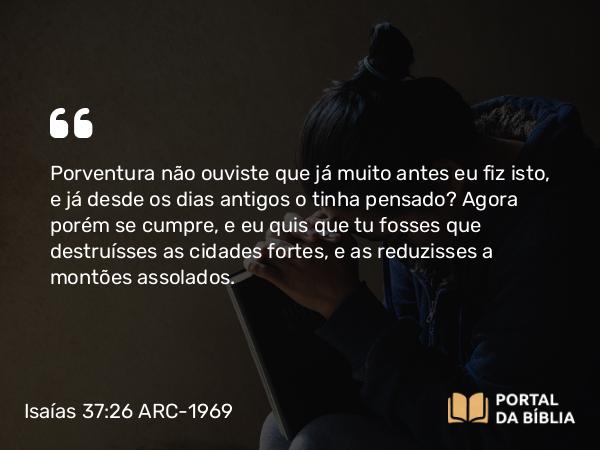 Isaías 37:26 ARC-1969 - Porventura não ouviste que já muito antes eu fiz isto, e já desde os dias antigos o tinha pensado? Agora porém se cumpre, e eu quis que tu fosses que destruísses as cidades fortes, e as reduzisses a montões assolados.