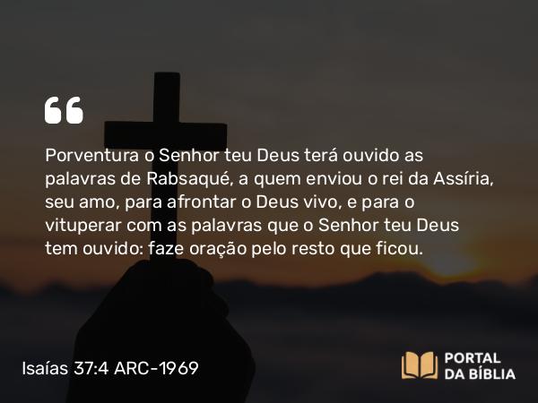Isaías 37:4 ARC-1969 - Porventura o Senhor teu Deus terá ouvido as palavras de Rabsaqué, a quem enviou o rei da Assíria, seu amo, para afrontar o Deus vivo, e para o vituperar com as palavras que o Senhor teu Deus tem ouvido: faze oração pelo resto que ficou.