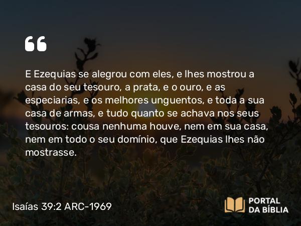 Isaías 39:2 ARC-1969 - E Ezequias se alegrou com eles, e lhes mostrou a casa do seu tesouro, a prata, e o ouro, e as especiarias, e os melhores unguentos, e toda a sua casa de armas, e tudo quanto se achava nos seus tesouros: cousa nenhuma houve, nem em sua casa, nem em todo o seu domínio, que Ezequias lhes não mostrasse.