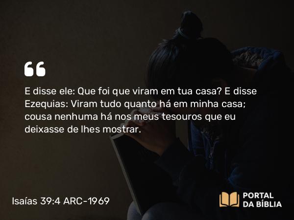 Isaías 39:4 ARC-1969 - E disse ele: Que foi que viram em tua casa? E disse Ezequias: Viram tudo quanto há em minha casa; cousa nenhuma há nos meus tesouros que eu deixasse de lhes mostrar.