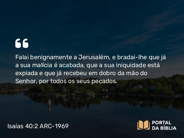 Isaías 40:2 ARC-1969 - Falai benignamente a Jerusalém, e bradai-lhe que já a sua malícia é acabada, que a sua iniquidade está expiada e que já recebeu em dobro da mão do Senhor, por todos os seus pecados.