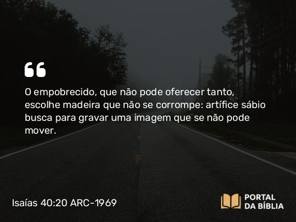 Isaías 40:20 ARC-1969 - O empobrecido, que não pode oferecer tanto, escolhe madeira que não se corrompe: artífice sábio busca para gravar uma imagem que se não pode mover.