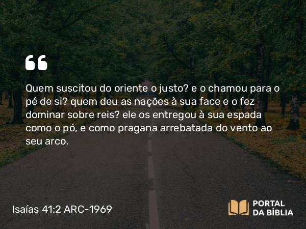 Isaías 41:2 ARC-1969 - Quem suscitou do oriente o justo? e o chamou para o pé de si? quem deu as nações à sua face e o fez dominar sobre reis? ele os entregou à sua espada como o pó, e como pragana arrebatada do vento ao seu arco.