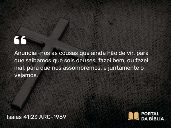 Isaías 41:23 ARC-1969 - Anunciai-nos as cousas que ainda hão de vir, para que saibamos que sois deuses: fazei bem, ou fazei mal, para que nos assombremos, e juntamente o vejamos.