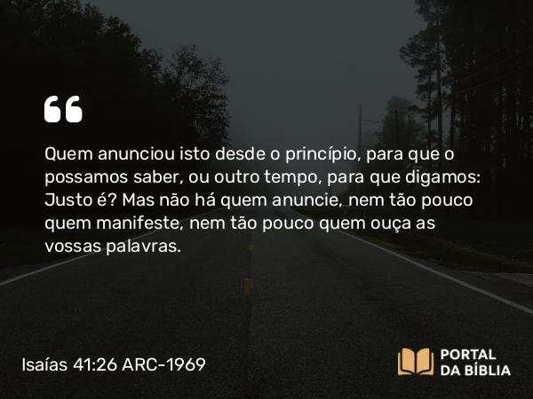 Isaías 41:26 ARC-1969 - Quem anunciou isto desde o princípio, para que o possamos saber, ou outro tempo, para que digamos: Justo é? Mas não há quem anuncie, nem tão pouco quem manifeste, nem tão pouco quem ouça as vossas palavras.