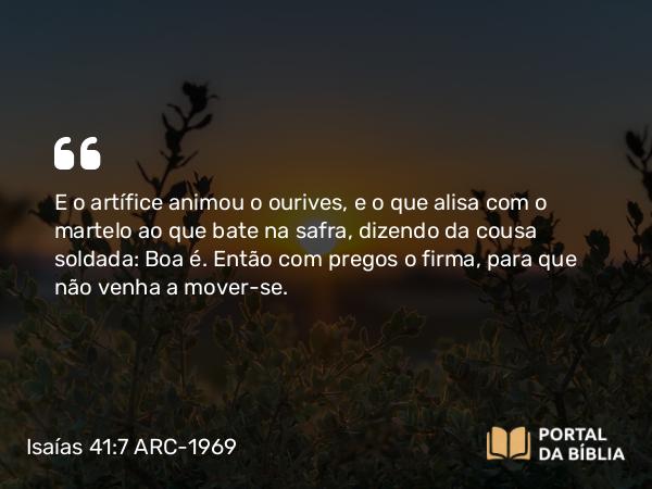 Isaías 41:7 ARC-1969 - E o artífice animou o ourives, e o que alisa com o martelo ao que bate na safra, dizendo da cousa soldada: Boa é. Então com pregos o firma, para que não venha a mover-se.