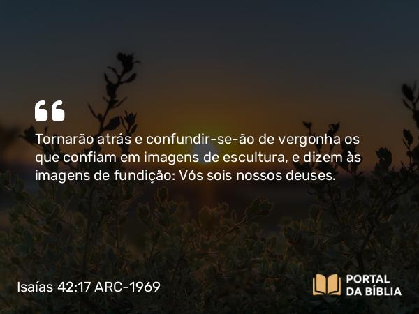 Isaías 42:17 ARC-1969 - Tornarão atrás e confundir-se-ão de vergonha os que confiam em imagens de escultura, e dizem às imagens de fundição: Vós sois nossos deuses.