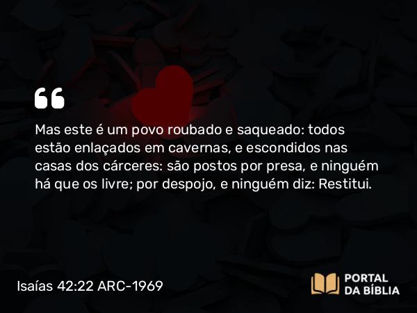 Isaías 42:22 ARC-1969 - Mas este é um povo roubado e saqueado: todos estão enlaçados em cavernas, e escondidos nas casas dos cárceres: são postos por presa, e ninguém há que os livre; por despojo, e ninguém diz: Restitui.