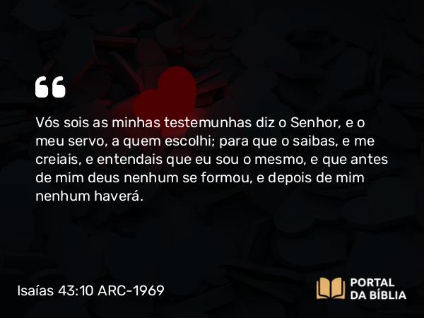 Isaías 43:10 ARC-1969 - Vós sois as minhas testemunhas diz o Senhor, e o meu servo, a quem escolhi; para que o saibas, e me creiais, e entendais que eu sou o mesmo, e que antes de mim deus nenhum se formou, e depois de mim nenhum haverá.