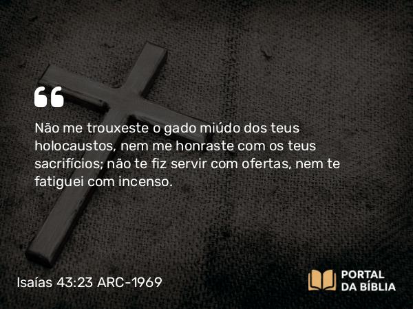 Isaías 43:23 ARC-1969 - Não me trouxeste o gado miúdo dos teus holocaustos, nem me honraste com os teus sacrifícios; não te fiz servir com ofertas, nem te fatiguei com incenso.