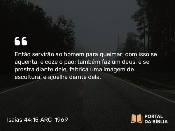 Isaías 44:15 ARC-1969 - Então servirão ao homem para queimar; com isso se aquenta, e coze o pão: também faz um deus, e se prostra diante dele; fabrica uma imagem de escultura, e ajoelha diante dela.