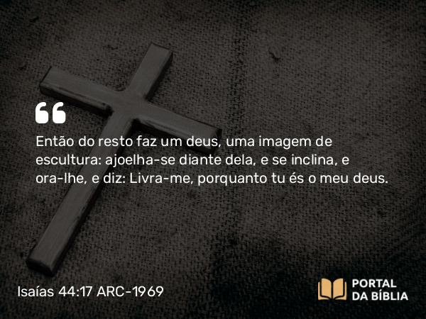 Isaías 44:17 ARC-1969 - Então do resto faz um deus, uma imagem de escultura: ajoelha-se diante dela, e se inclina, e ora-lhe, e diz: Livra-me, porquanto tu és o meu deus.