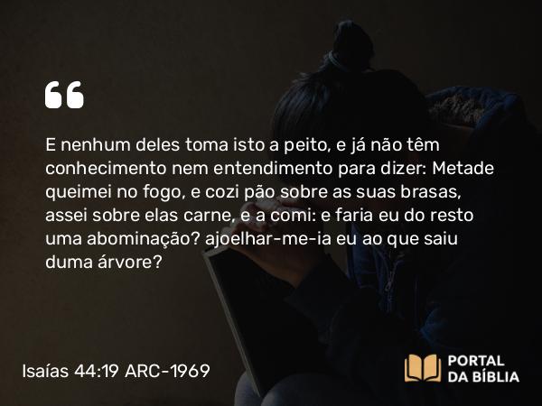 Isaías 44:19 ARC-1969 - E nenhum deles toma isto a peito, e já não têm conhecimento nem entendimento para dizer: Metade queimei no fogo, e cozi pão sobre as suas brasas, assei sobre elas carne, e a comi: e faria eu do resto uma abominação? ajoelhar-me-ia eu ao que saiu duma árvore?