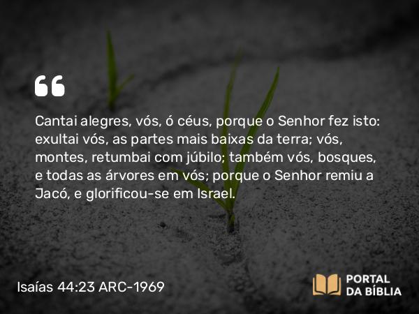 Isaías 44:23 ARC-1969 - Cantai alegres, vós, ó céus, porque o Senhor fez isto: exultai vós, as partes mais baixas da terra; vós, montes, retumbai com júbilo; também vós, bosques, e todas as árvores em vós; porque o Senhor remiu a Jacó, e glorificou-se em Israel.