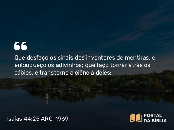 Isaías 44:25 ARC-1969 - Que desfaço os sinais dos inventores de mentiras, e enlouqueço os adivinhos; que faço tornar atrás os sábios, e transtorno a ciência deles;