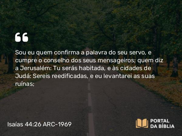 Isaías 44:26 ARC-1969 - Sou eu quem confirma a palavra do seu servo, e cumpre o conselho dos seus mensageiros; quem diz a Jerusalém: Tu serás habitada, e às cidades de Judá: Sereis reedificadas, e eu levantarei as suas ruínas;