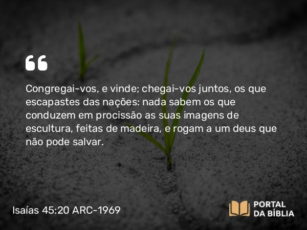 Isaías 45:20 ARC-1969 - Congregai-vos, e vinde; chegai-vos juntos, os que escapastes das nações: nada sabem os que conduzem em procissão as suas imagens de escultura, feitas de madeira, e rogam a um deus que não pode salvar.