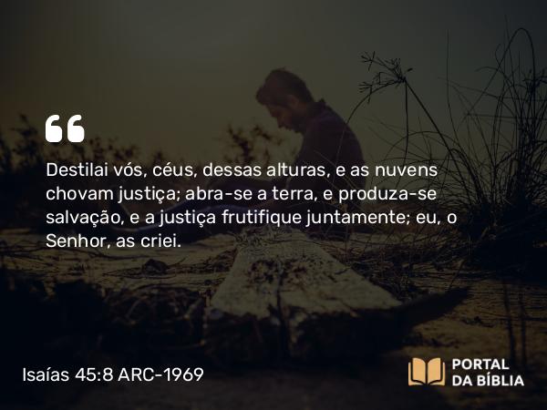 Isaías 45:8 ARC-1969 - Destilai vós, céus, dessas alturas, e as nuvens chovam justiça; abra-se a terra, e produza-se salvação, e a justiça frutifique juntamente; eu, o Senhor, as criei.