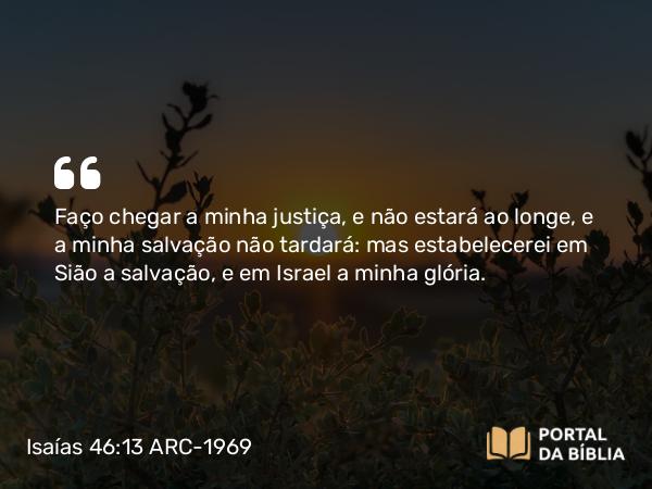 Isaías 46:13 ARC-1969 - Faço chegar a minha justiça, e não estará ao longe, e a minha salvação não tardará: mas estabelecerei em Sião a salvação, e em Israel a minha glória.